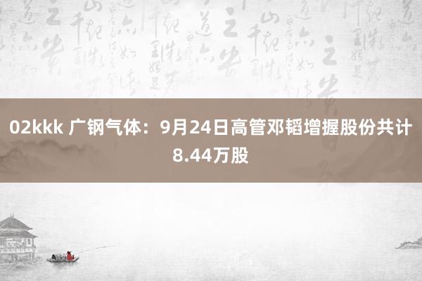 02kkk 广钢气体：9月24日高管邓韬增握股份共计8.44万股