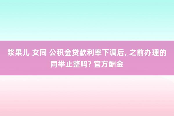 浆果儿 女同 公积金贷款利率下调后， 之前办理的同举止整吗? 官方酬金