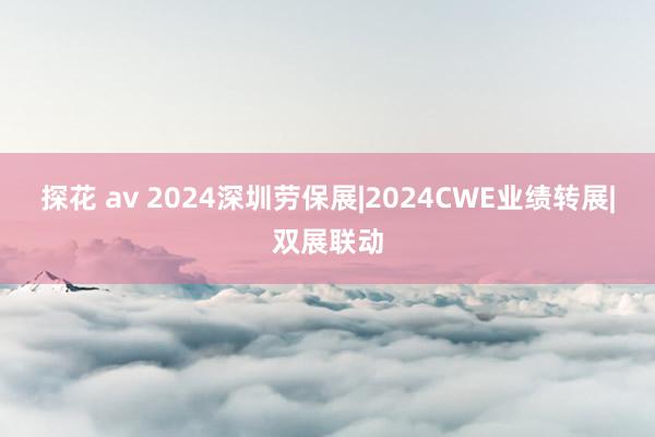 探花 av 2024深圳劳保展|2024CWE业绩转展|双展联动