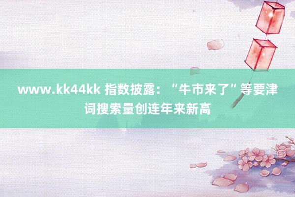 www.kk44kk 指数披露：“牛市来了”等要津词搜索量创连年来新高