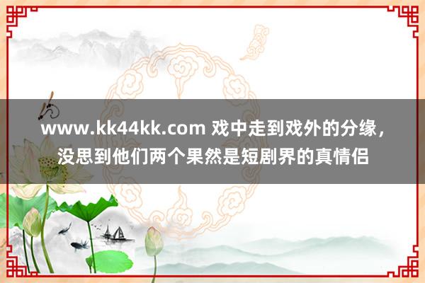 www.kk44kk.com 戏中走到戏外的分缘，没思到他们两个果然是短剧界的真情侣