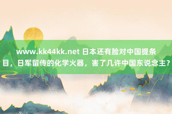 www.kk44kk.net 日本还有脸对中国提条目，日军留传的化学火器，害了几许中国东说念主？