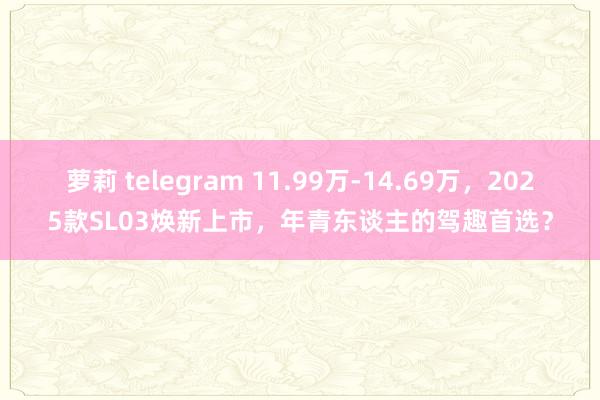 萝莉 telegram 11.99万-14.69万，2025款SL03焕新上市，年青东谈主的驾趣首选？