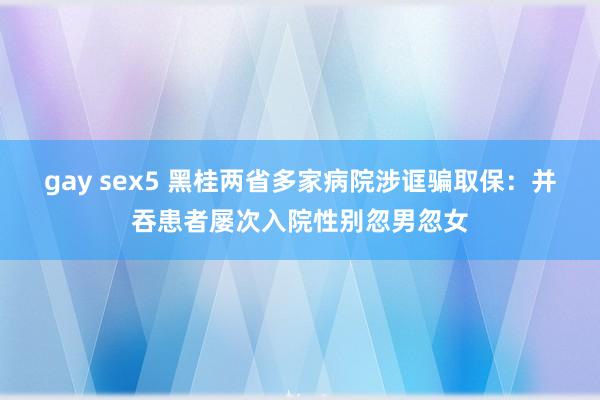 gay sex5 黑桂两省多家病院涉诓骗取保：并吞患者屡次入院性别忽男忽女