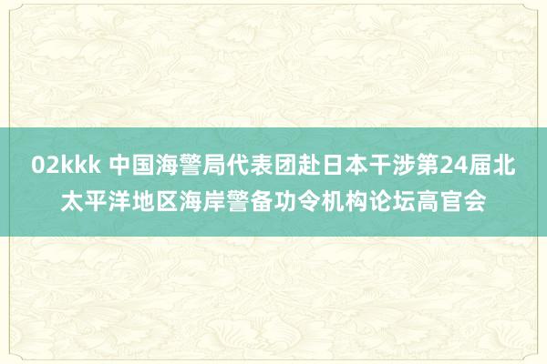 02kkk 中国海警局代表团赴日本干涉第24届北太平洋地区海岸警备功令机构论坛高官会