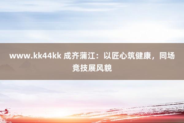 www.kk44kk 成齐蒲江：以匠心筑健康，同场竞技展风貌