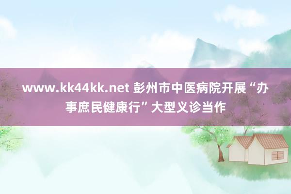 www.kk44kk.net 彭州市中医病院开展“办事庶民健康行”大型义诊当作