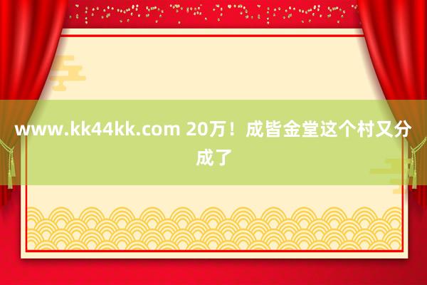 www.kk44kk.com 20万！成皆金堂这个村又分成了