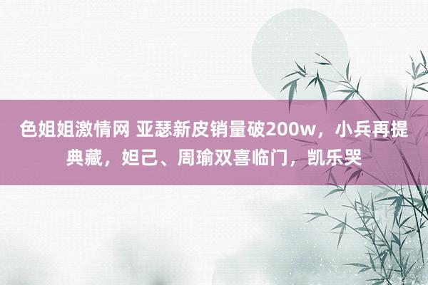 色姐姐激情网 亚瑟新皮销量破200w，小兵再提典藏，妲己、周瑜双喜临门，凯乐哭