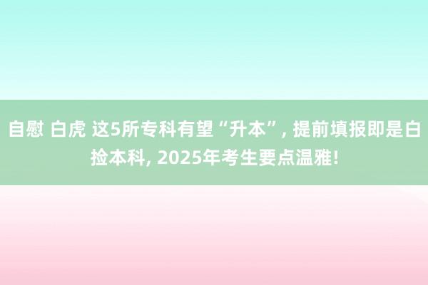 自慰 白虎 这5所专科有望“升本”， 提前填报即是白捡本科， 2025年考生要点温雅!