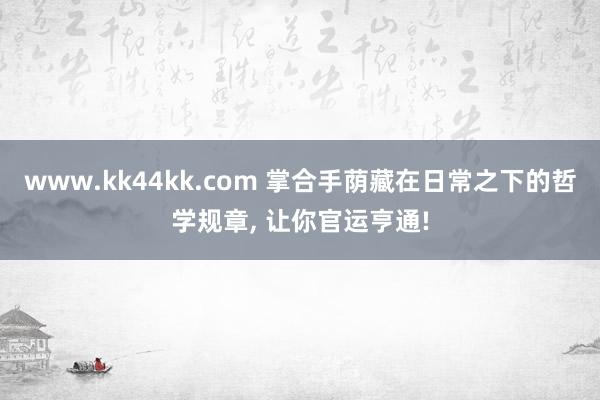 www.kk44kk.com 掌合手荫藏在日常之下的哲学规章， 让你官运亨通!