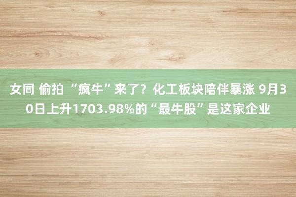 女同 偷拍 “疯牛”来了？化工板块陪伴暴涨 9月30日上升1703.98%的“最牛股”是这家企业