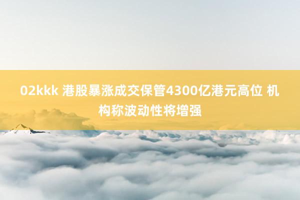 02kkk 港股暴涨成交保管4300亿港元高位 机构称波动性将增强