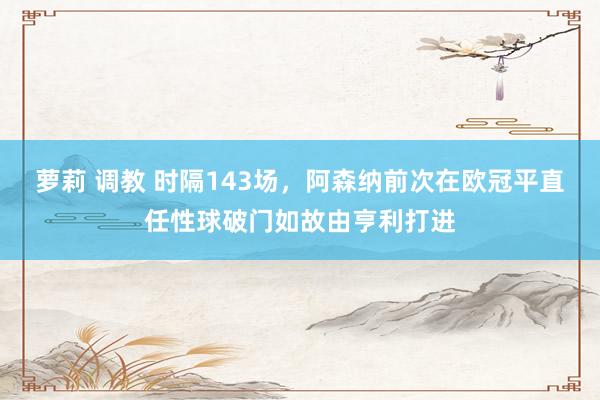 萝莉 调教 时隔143场，阿森纳前次在欧冠平直任性球破门如故由亨利打进