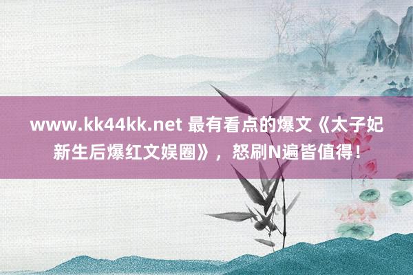 www.kk44kk.net 最有看点的爆文《太子妃新生后爆红文娱圈》，怒刷N遍皆值得！