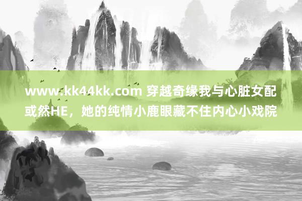 www.kk44kk.com 穿越奇缘我与心脏女配或然HE，她的纯情小鹿眼藏不住内心小戏院