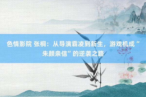 色情影院 张桐：从导演霸凌到新生，游戏机成“朱颜亲信”的逆袭之路