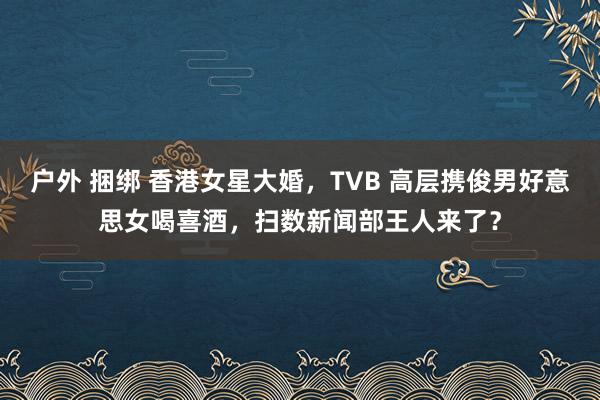 户外 捆绑 香港女星大婚，TVB 高层携俊男好意思女喝喜酒，扫数新闻部王人来了？