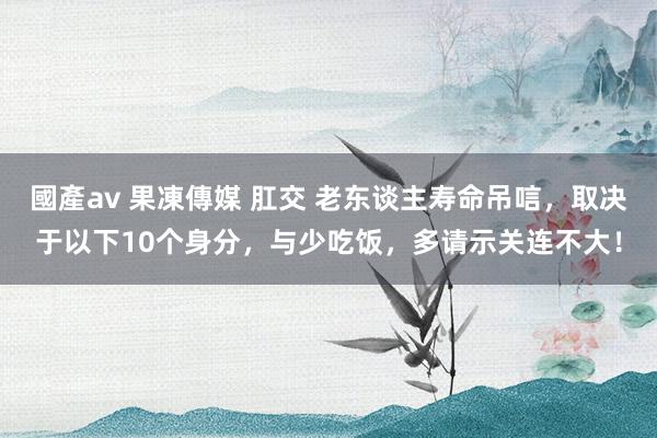 國產av 果凍傳媒 肛交 老东谈主寿命吊唁，取决于以下10个身分，与少吃饭，多请示关连不大！