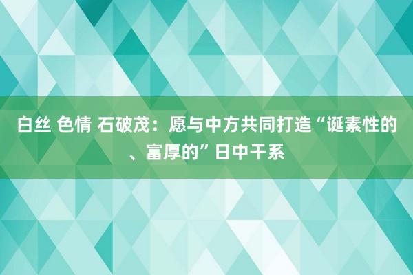 白丝 色情 石破茂：愿与中方共同打造“诞素性的、富厚的”日中干系