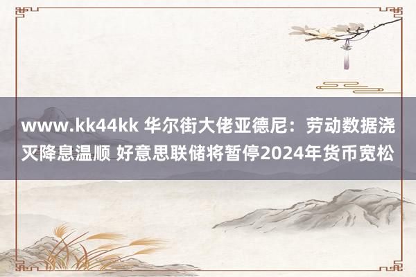 www.kk44kk 华尔街大佬亚德尼：劳动数据浇灭降息温顺 好意思联储将暂停2024年货币宽松