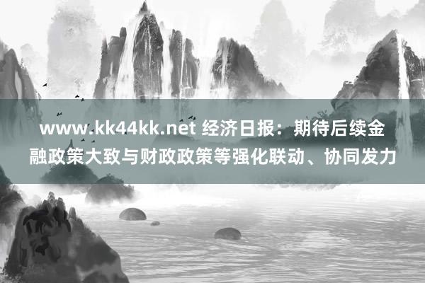 www.kk44kk.net 经济日报：期待后续金融政策大致与财政政策等强化联动、协同发力