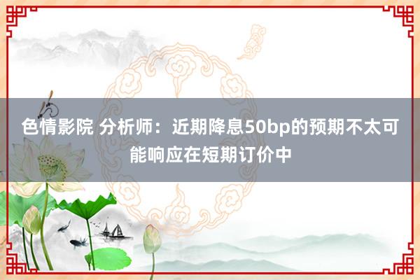 色情影院 分析师：近期降息50bp的预期不太可能响应在短期订价中