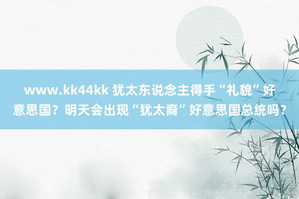 www.kk44kk 犹太东说念主得手“礼貌”好意思国？明天会出现“犹太裔”好意思国总统吗？