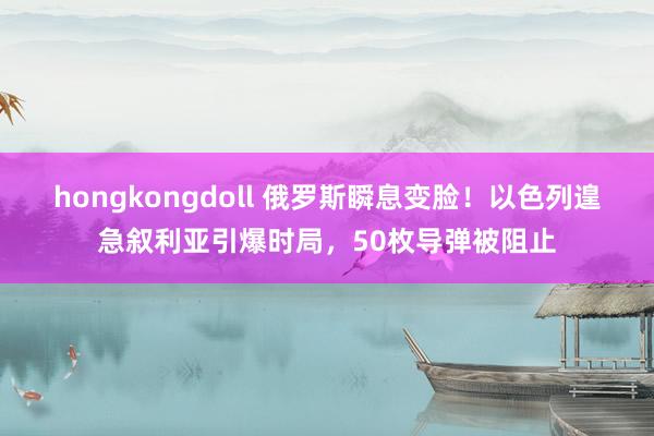 hongkongdoll 俄罗斯瞬息变脸！以色列遑急叙利亚引爆时局，50枚导弹被阻止