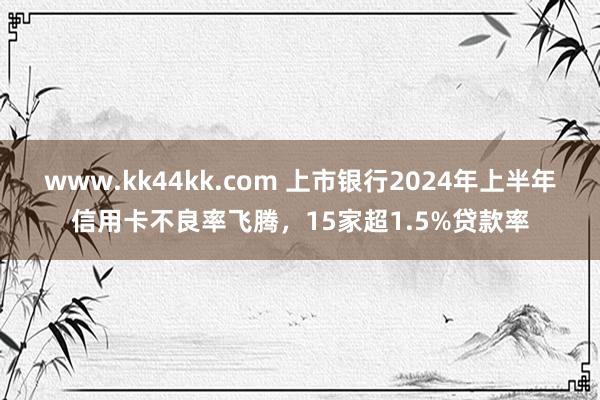 www.kk44kk.com 上市银行2024年上半年信用卡不良率飞腾，15家超1.5%贷款率