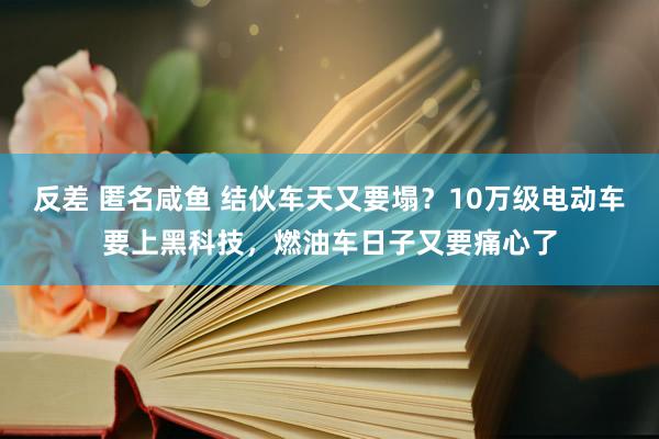 反差 匿名咸鱼 结伙车天又要塌？10万级电动车要上黑科技，燃油车日子又要痛心了