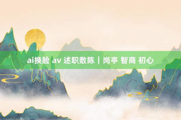 ai换脸 av 述职敷陈｜岗亭 智商 初心