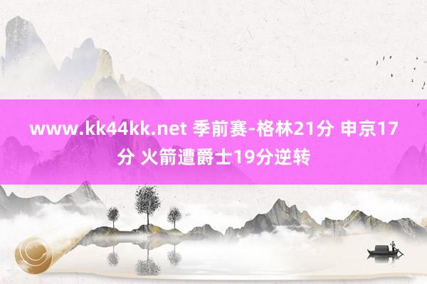 www.kk44kk.net 季前赛-格林21分 申京17分 火箭遭爵士19分逆转