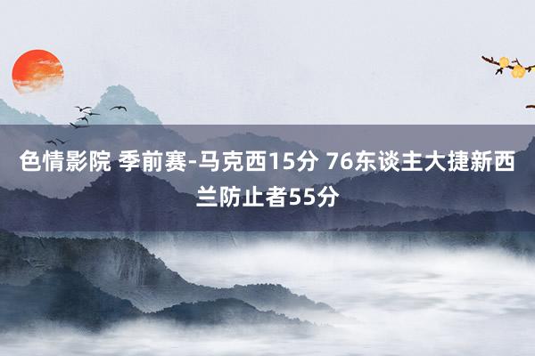 色情影院 季前赛-马克西15分 76东谈主大捷新西兰防止者55分