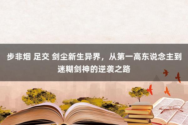 步非烟 足交 剑尘新生异界，从第一高东说念主到迷糊剑神的逆袭之路