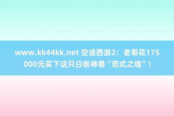 www.kk44kk.net 空话西游2：老哥花175000元买下这只白板神兽“范式之魂”！