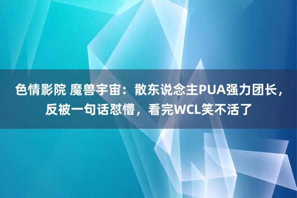 色情影院 魔兽宇宙：散东说念主PUA强力团长，反被一句话怼懵，看完WCL笑不活了