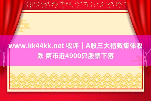 www.kk44kk.net 收评｜A股三大指数集体收跌 两市近4900只股票下落