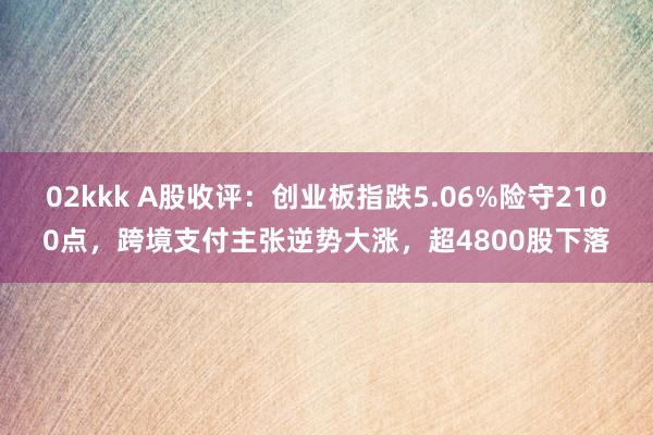 02kkk A股收评：创业板指跌5.06%险守2100点，跨境支付主张逆势大涨，超4800股下落