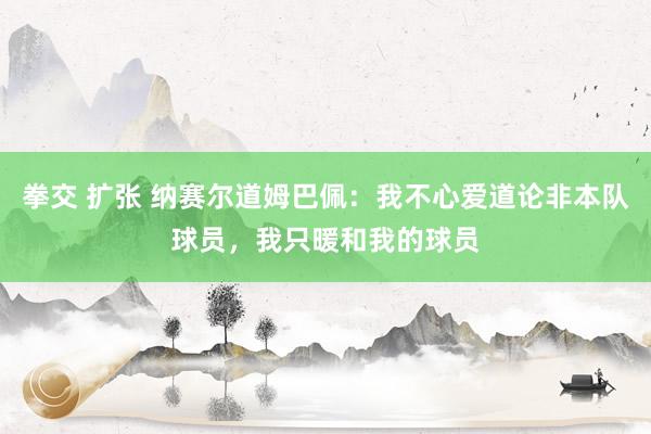 拳交 扩张 纳赛尔道姆巴佩：我不心爱道论非本队球员，我只暖和我的球员