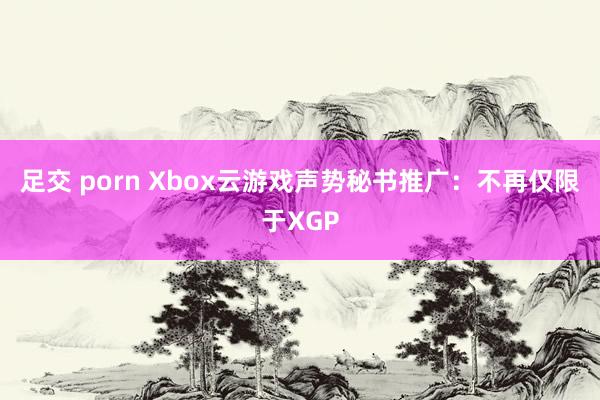 足交 porn Xbox云游戏声势秘书推广：不再仅限于XGP