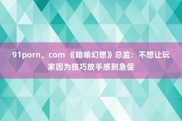 91porn。com 《暗喻幻想》总监：不想让玩家因为技巧放手感到急促