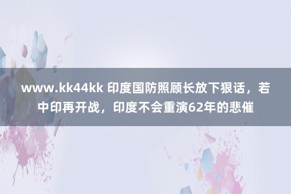 www.kk44kk 印度国防照顾长放下狠话，若中印再开战，印度不会重演62年的悲催