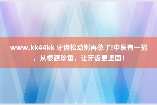 www.kk44kk 牙齿松动别再愁了!中医有一招，从根源珍重，让牙齿更坚固！