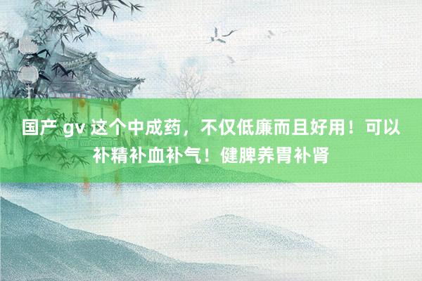 国产 gv 这个中成药，不仅低廉而且好用！可以补精补血补气！健脾养胃补肾