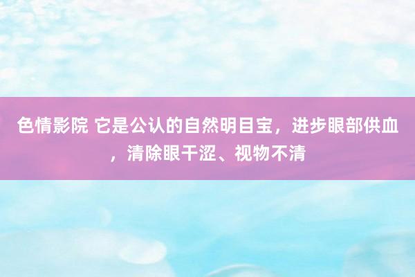 色情影院 它是公认的自然明目宝，进步眼部供血，清除眼干涩、视物不清