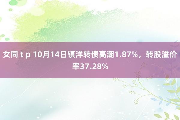 女同 t p 10月14日镇洋转债高潮1.87%，转股溢价率37.28%