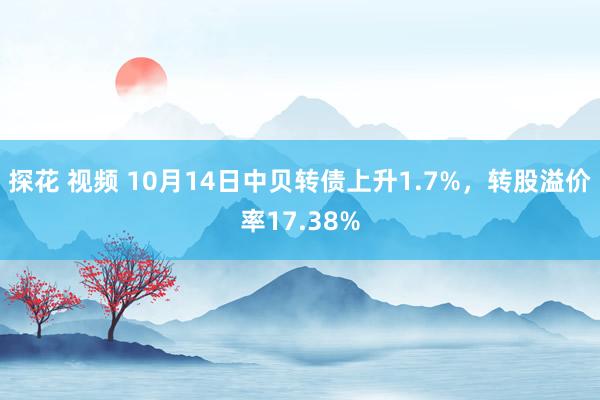 探花 视频 10月14日中贝转债上升1.7%，转股溢价率17.38%