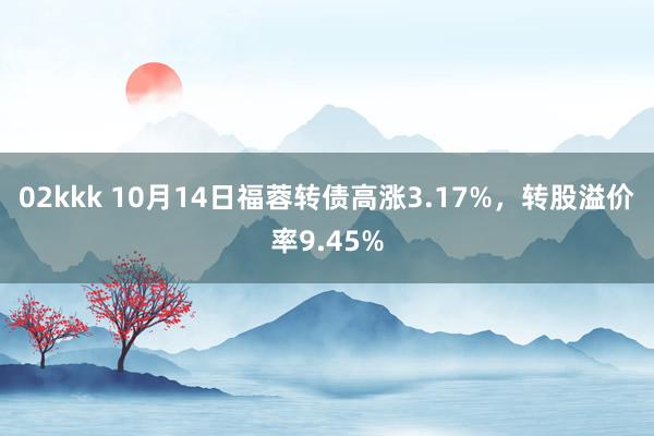 02kkk 10月14日福蓉转债高涨3.17%，转股溢价率9.45%