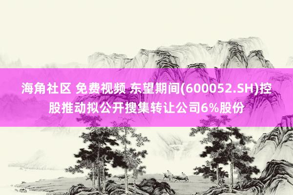 海角社区 免费视频 东望期间(600052.SH)控股推动拟公开搜集转让公司6%股份